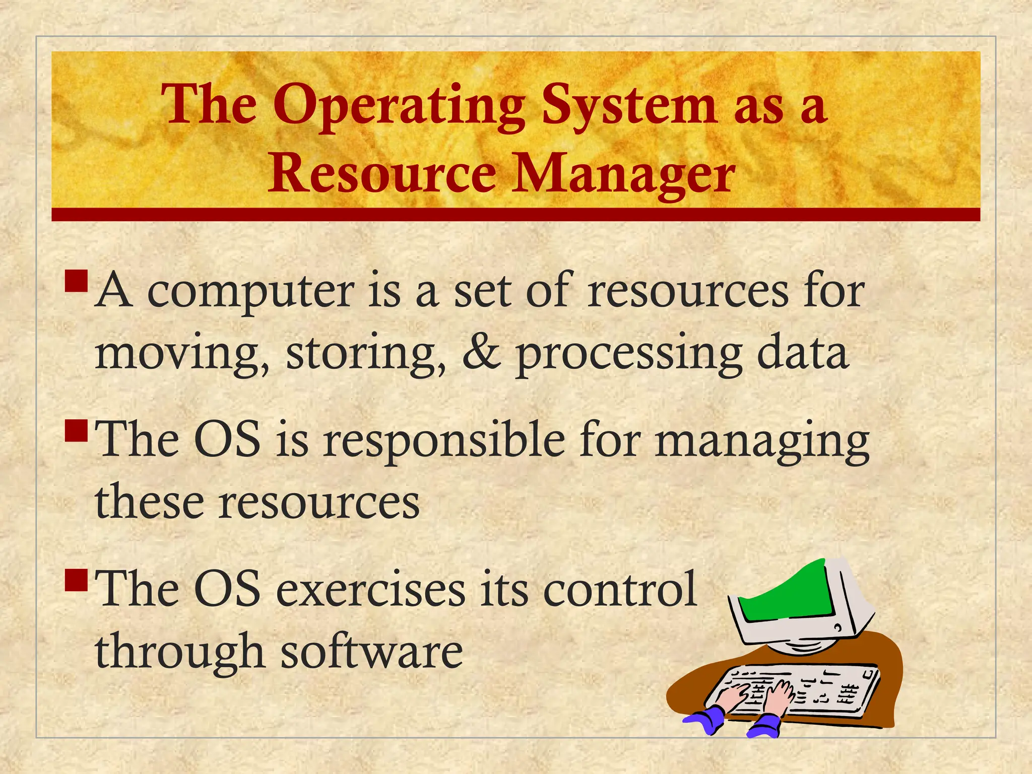 A computer is a set of resources for
moving, storing, & processing data
The OS is responsible for managing
these resources
The OS exercises its control
through software
The Operating System as a
Resource Manager
 