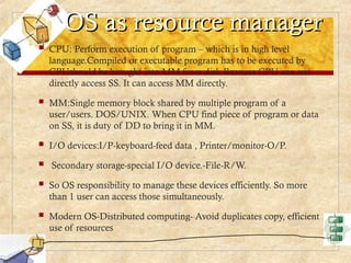 OS as resource manager
OS as resource manager
 CPU: Perform execution of program – which is in high level
language.Compiled or executable program has to be executed by
CPUshould be brought into MM from disk.Because CPU can not
directly access SS. It can access MM directly.
 MM:Single memory block shared by multiple program of a
user/users. DOS/UNIX. When CPU find piece of program or data
on SS, it is duty of DD to bring it in MM.
 I/O devices:I/P-keyboard-feed data , Printer/monitor-O/P.
 Secondary storage-special I/O device.-File-R/W.
 So OS responsibility to manage these devices efficiently. So more
than 1 user can access those simultaneously.
 Modern OS-Distributed computing- Avoid duplicates copy, efficient
use of resources
 
