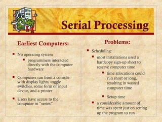 Earliest Computers:
 No operating system
 programmers interacted
directly with the computer
hardware
 Computers ran from a console
with display lights, toggle
switches, some form of input
device, and a printer
 Users have access to the
computer in “series”
Problems:
 Scheduling:
 most installations used a
hardcopy sign-up sheet to
reserve computer time
 time allocations could
run short or long,
resulting in wasted
computer time
 Setup time
 a considerable amount of
time was spent just on setting
up the program to run
 