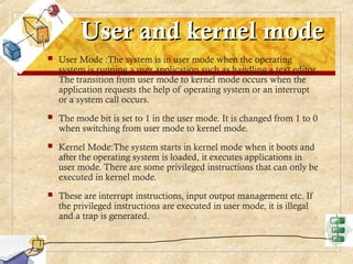 User and kernel mode
User and kernel mode
 User Mode :The system is in user mode when the operating
system is running a user application such as handling a text editor.
The transition from user mode to kernel mode occurs when the
application requests the help of operating system or an interrupt
or a system call occurs.
 The mode bit is set to 1 in the user mode. It is changed from 1 to 0
when switching from user mode to kernel mode.
 Kernel Mode:The system starts in kernel mode when it boots and
after the operating system is loaded, it executes applications in
user mode. There are some privileged instructions that can only be
executed in kernel mode.
 These are interrupt instructions, input output management etc. If
the privileged instructions are executed in user mode, it is illegal
and a trap is generated.
 