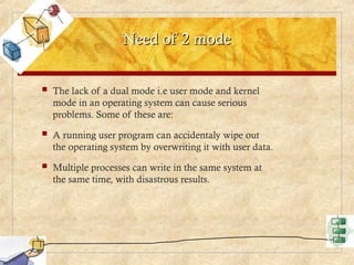 Need of 2 mode
Need of 2 mode
 The lack of a dual mode i.e user mode and kernel
mode in an operating system can cause serious
problems. Some of these are:
 A running user program can accidentaly wipe out
the operating system by overwriting it with user data.
 Multiple processes can write in the same system at
the same time, with disastrous results.
 