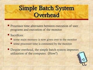 Simple Batch System
Simple Batch System
Overhead
Overhead
 Processor time alternates between execution of user
programs and execution of the monitor
 Sacrifices:
 some main memory is now given over to the monitor
 some processor time is consumed by the monitor
 Despite overhead, the simple batch system improves
utilization of the computer. (How?)
 