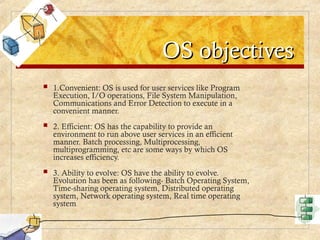 OS objectives
OS objectives
 1.Convenient: OS is used for user services like Program
Execution, I/O operations, File System Manipulation,
Communications and Error Detection to execute in a
convenient manner.
 2. Efficient: OS has the capability to provide an
environment to run above user services in an efficient
manner. Batch processing, Multiprocessing,
multiprogramming, etc are some ways by which OS
increases efficiency.
 3. Ability to evolve: OS have the ability to evolve.
Evolution has been as following- Batch Operating System,
Time-sharing operating system, Distributed operating
system, Network operating system, Real time operating
system.
 