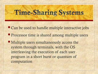  Can be used to handle multiple interactive jobs
 Processor time is shared among multiple users
 Multiple users simultaneously access the
system through terminals, with the OS
interleaving the execution of each user
program in a short burst or quantum of
computation
 