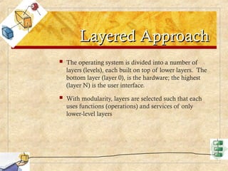 Layered Approach
Layered Approach
 The operating system is divided into a number of
layers (levels), each built on top of lower layers. The
bottom layer (layer 0), is the hardware; the highest
(layer N) is the user interface.
 With modularity, layers are selected such that each
uses functions (operations) and services of only
lower-level layers
 