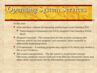 Operating System Services
Operating System Services
 One set of operating-system services provides functions that are helpful
to the user:
 User interface - Almost all operating systems have a user interface (UI)
 Varies between Command-Line (CLI), Graphics User Interface (GUI),
Batch
 Program execution - The system must be able to load a program into
memory and to run that program, end execution, either normally or
abnormally (indicating error)
 I/O operations - A running program may require I/O, which may involve a
file or an I/O device.
 File-system manipulation - The file system is of particular interest.
Obviously, programs need to read and write files and directories, create and
delete them, search them, list file Information, permission management.
 