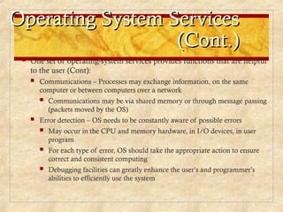 Operating System Services
Operating System Services
(Cont.)
(Cont.)
 One set of operating-system services provides functions that are helpful
to the user (Cont):
 Communications – Processes may exchange information, on the same
computer or between computers over a network
 Communications may be via shared memory or through message passing
(packets moved by the OS)
 Error detection – OS needs to be constantly aware of possible errors
 May occur in the CPU and memory hardware, in I/O devices, in user
program
 For each type of error, OS should take the appropriate action to ensure
correct and consistent computing
 Debugging facilities can greatly enhance the user’s and programmer’s
abilities to efficiently use the system
 