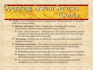Operating System Services
Operating System Services
(Cont.)
(Cont.)
 Another set of OS functions exists for ensuring the efficient operation of the system
itself via resource sharing
 Resource allocation - When multiple users or multiple jobs running
concurrently, resources must be allocated to each of them
 Many types of resources - Some (such as CPU cycles,mainmemory, and file
storage) may have special allocation code, others (such as I/O devices) may
have general request and release code.
 Accounting - To keep track of which users use how much and what kinds of
computer resources
 Protection and security - The owners of information stored in a multiuser or
networked computer system may want to control use of that information,
concurrent processes should not interfere with each other
 Protection involves ensuring that all access to system resources is controlled
 Security of the system from outsiders requires user authentication, extends to
defending external I/O devices from invalid access attempts
 If a system is to be protected and secure, precautions must be instituted
throughout it. A chain is only as strong as its weakest link.
 