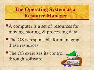 A computer is a set of resources for
moving, storing, & processing data
The OS is responsible for managing
these resources
The OS exercises its control
through software
The Operating System as a
Resource Manager
 