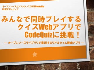 みんなで同時プレイする
クイズWebアプリで
CodeQuizに挑戦！
― オープンソースライブラリで実現するリアルタイムWebアプリ ―
オープンソースカンファレンス 2013 Hokkaido
CLR/H プレゼンツ
 