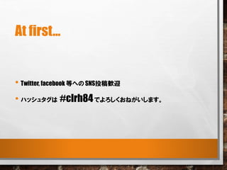 At first...
• Twitter, facebook 等への SNS投稿歓迎
• ハッシュタグは #clrh84でよろしくおねがいします。
 