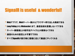 SignalR is useful & wonderful!
• Webアプリで、Webサーバー側からブラウザへ呼び出しを発射できる
• Long Poling から Websocket まで、通信技術を意識しないでできる
• サーバー側環境とか相手先デバイスとか関係なくできる
• 通信のための設定とか不要でできる
• すべてSignalRが実行時に環境に応じて最適にやってくれる
 