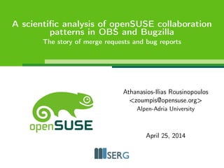 A scientific analysis of openSUSE collaboration 
patterns in OBS and Bugzilla 
The story of merge requests and bug reports 
Athanasios-Ilias Rousinopoulos 
<zoumpis@opensuse.org> 
Alpen-Adria University 
September 9, 2014 
 