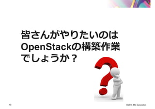© 2016 IBM Corporation19
皆さんがやりたいのは
OpenStackの構築作業
でしょうか？
 