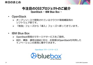 © 2016 IBM Corporation31
本日のまとめ
今注目のOSSプロジェクトのご紹介
OpenStack - IBM Blue Box -
• OpenStack
オープンソースで開発されているクラウド環境構築用の
ソフトウェア群です。
「勉強」フェーズから「導入」フェーズへ移ってきています。
• IBM Blue Box
OpenStack環境のマネージドサービスをご提供。
設計、構築、運用はIBMに任せ、お客様はOpenStackを利用した
イノベーションの実現に集中できます。
OpenStack マネージドサービス
 