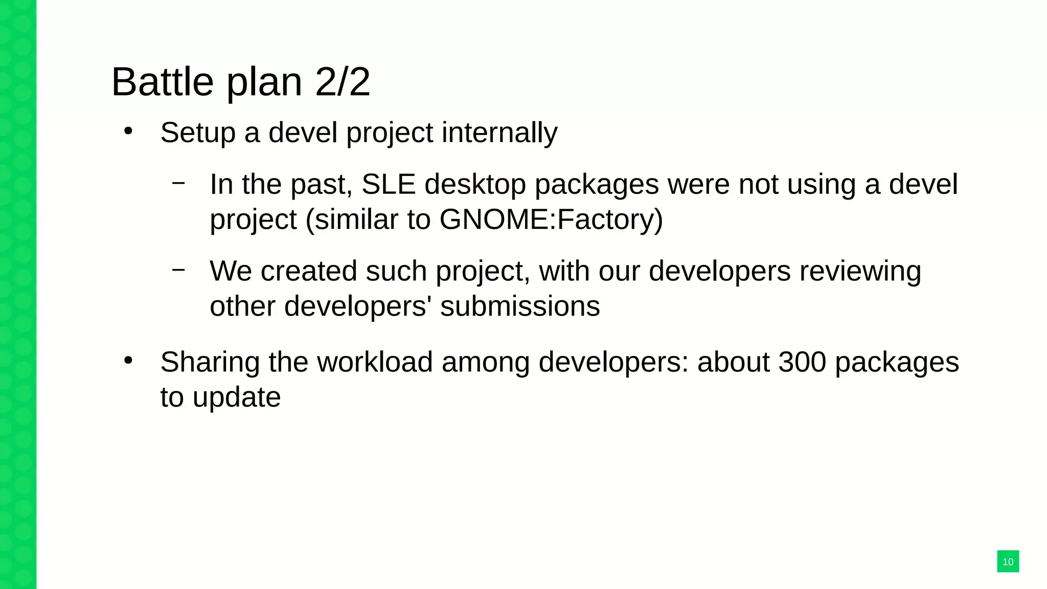 Battle plan 2/2
●
Setup a devel project internally
– In the past, SLE desktop packages were not using a devel
project (similar to GNOME:Factory)
– We created such project, with our developers reviewing
other developers' submissions
●
Sharing the workload among developers: about 300 packages
to update
10
 