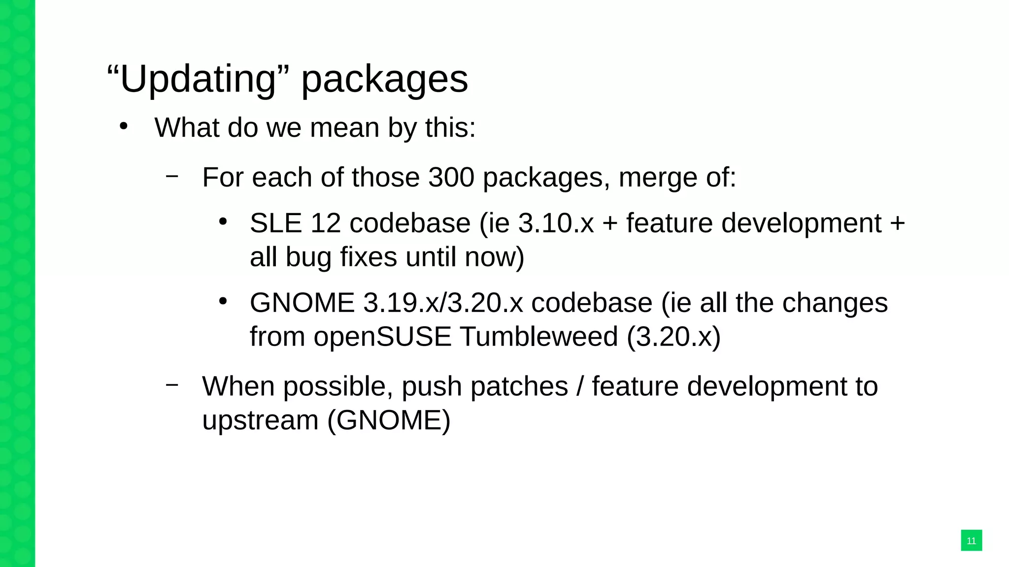 “Updating” packages
●
What do we mean by this:
– For each of those 300 packages, merge of:
●
SLE 12 codebase (ie 3.10.x + feature development +
all bug fixes until now)
●
GNOME 3.19.x/3.20.x codebase (ie all the changes
from openSUSE Tumbleweed (3.20.x)
– When possible, push patches / feature development to
upstream (GNOME)
11
 