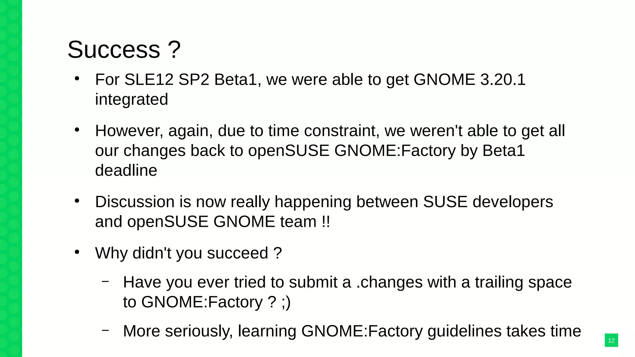 Success ?
●
For SLE12 SP2 Beta1, we were able to get GNOME 3.20.1
integrated
●
However, again, due to time constraint, we weren't able to get all
our changes back to openSUSE GNOME:Factory by Beta1
deadline
●
Discussion is now really happening between SUSE developers
and openSUSE GNOME team !!
●
Why didn't you succeed ?
– Have you ever tried to submit a .changes with a trailing space
to GNOME:Factory ? ;)
– More seriously, learning GNOME:Factory guidelines takes time 12
 