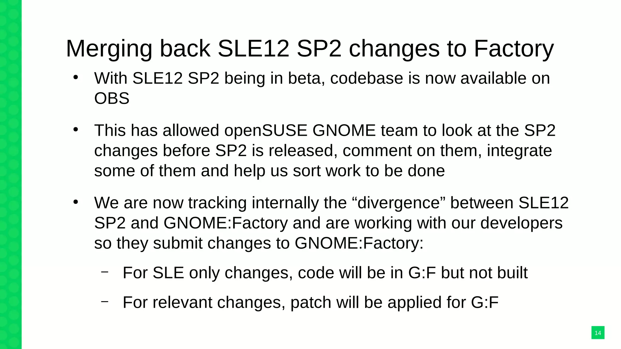 Merging back SLE12 SP2 changes to Factory
●
With SLE12 SP2 being in beta, codebase is now available on
OBS
●
This has allowed openSUSE GNOME team to look at the SP2
changes before SP2 is released, comment on them, integrate
some of them and help us sort work to be done
●
We are now tracking internally the “divergence” between SLE12
SP2 and GNOME:Factory and are working with our developers
so they submit changes to GNOME:Factory:
– For SLE only changes, code will be in G:F but not built
– For relevant changes, patch will be applied for G:F
14
 