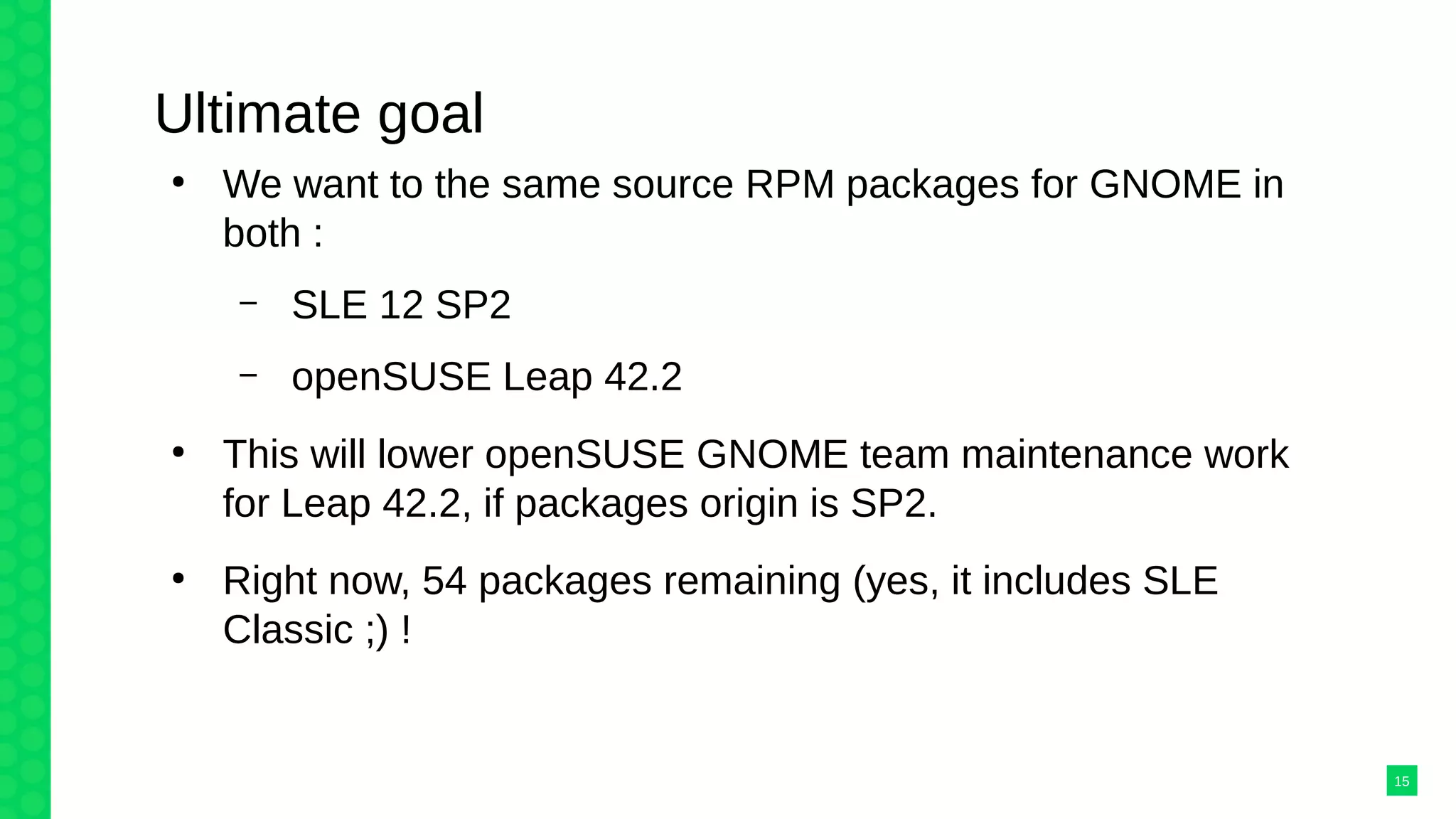 Ultimate goal
●
We want to the same source RPM packages for GNOME in
both :
– SLE 12 SP2
– openSUSE Leap 42.2
●
This will lower openSUSE GNOME team maintenance work
for Leap 42.2, if packages origin is SP2.
●
Right now, 54 packages remaining (yes, it includes SLE
Classic ;) !
15
 
