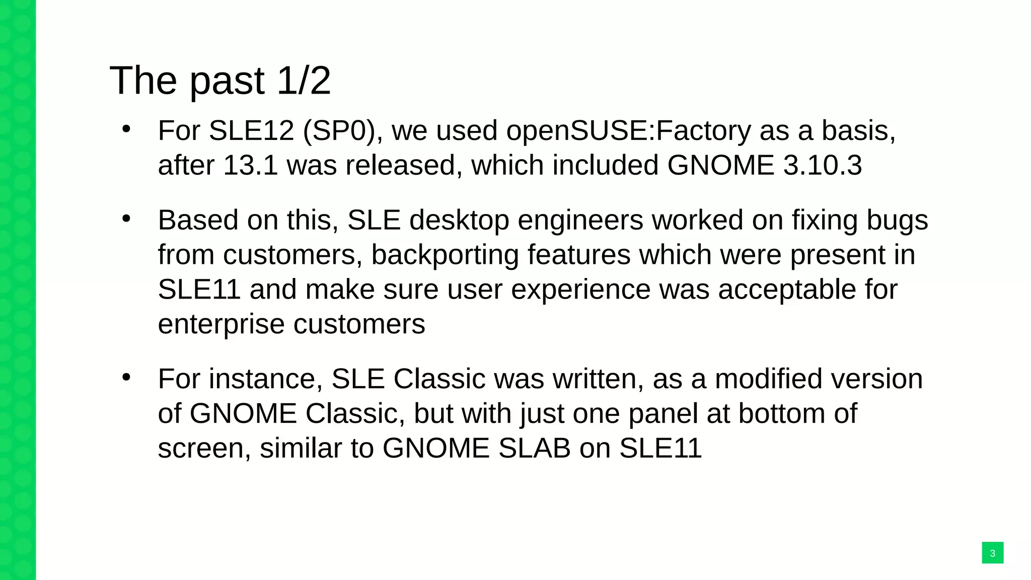 The past 1/2
●
For SLE12 (SP0), we used openSUSE:Factory as a basis,
after 13.1 was released, which included GNOME 3.10.3
●
Based on this, SLE desktop engineers worked on fixing bugs
from customers, backporting features which were present in
SLE11 and make sure user experience was acceptable for
enterprise customers
●
For instance, SLE Classic was written, as a modified version
of GNOME Classic, but with just one panel at bottom of
screen, similar to GNOME SLAB on SLE11
3
 