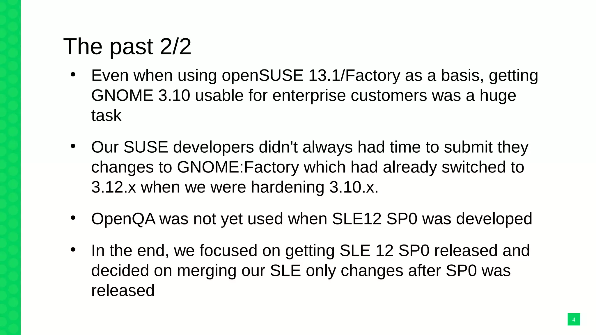 The past 2/2
●
Even when using openSUSE 13.1/Factory as a basis, getting
GNOME 3.10 usable for enterprise customers was a huge
task
●
Our SUSE developers didn't always had time to submit they
changes to GNOME:Factory which had already switched to
3.12.x when we were hardening 3.10.x.
●
OpenQA was not yet used when SLE12 SP0 was developed
●
In the end, we focused on getting SLE 12 SP0 released and
decided on merging our SLE only changes after SP0 was
released
4
 
