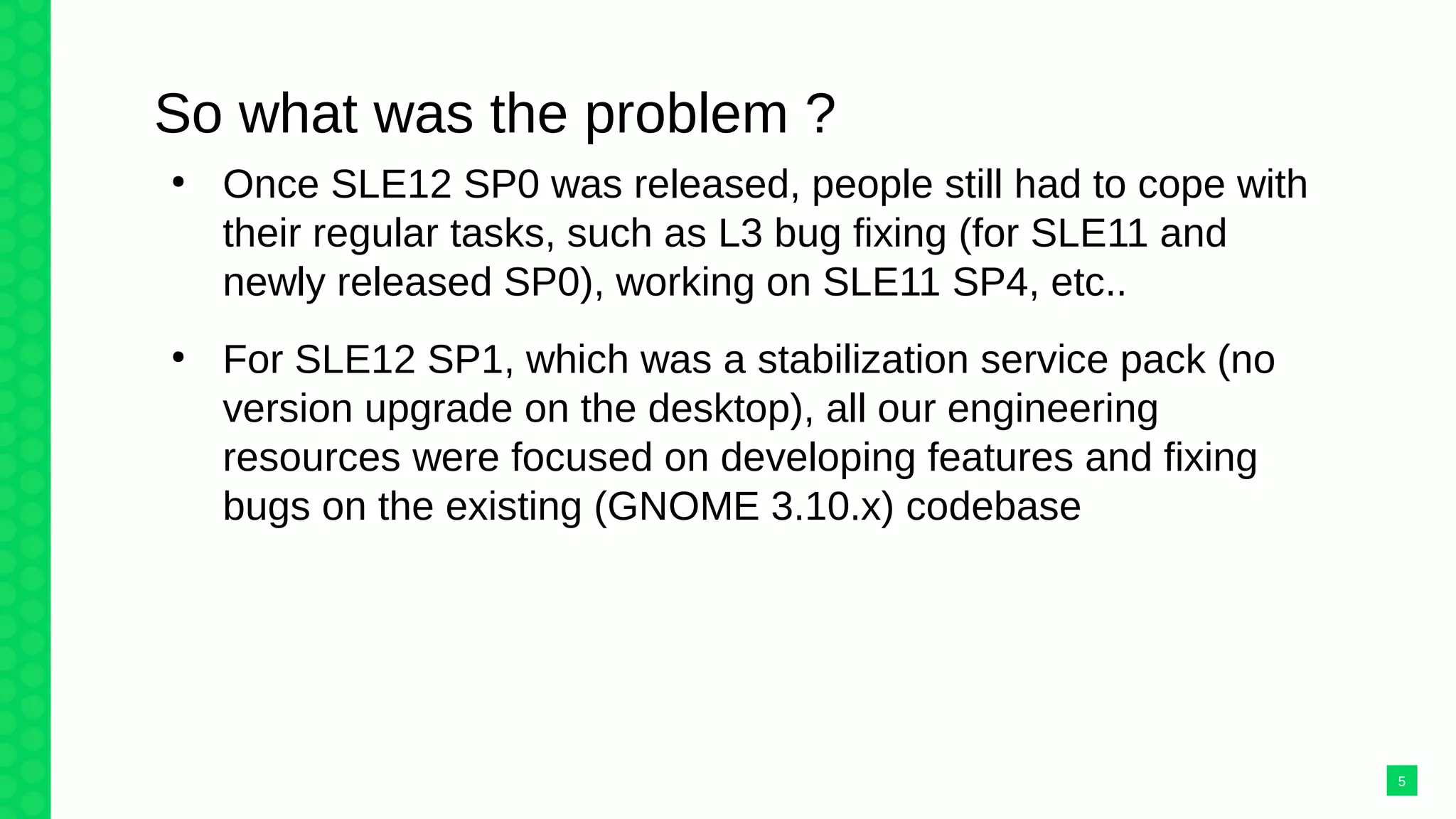 So what was the problem ?
●
Once SLE12 SP0 was released, people still had to cope with
their regular tasks, such as L3 bug fixing (for SLE11 and
newly released SP0), working on SLE11 SP4, etc..
●
For SLE12 SP1, which was a stabilization service pack (no
version upgrade on the desktop), all our engineering
resources were focused on developing features and fixing
bugs on the existing (GNOME 3.10.x) codebase
5
 