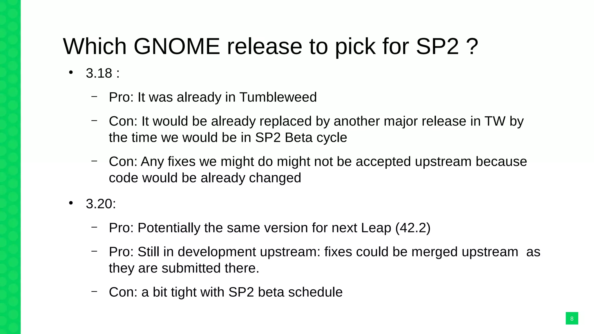 Which GNOME release to pick for SP2 ?
●
3.18 :
– Pro: It was already in Tumbleweed
– Con: It would be already replaced by another major release in TW by
the time we would be in SP2 Beta cycle
– Con: Any fixes we might do might not be accepted upstream because
code would be already changed
●
3.20:
– Pro: Potentially the same version for next Leap (42.2)
– Pro: Still in development upstream: fixes could be merged upstream as
they are submitted there.
– Con: a bit tight with SP2 beta schedule
8
 