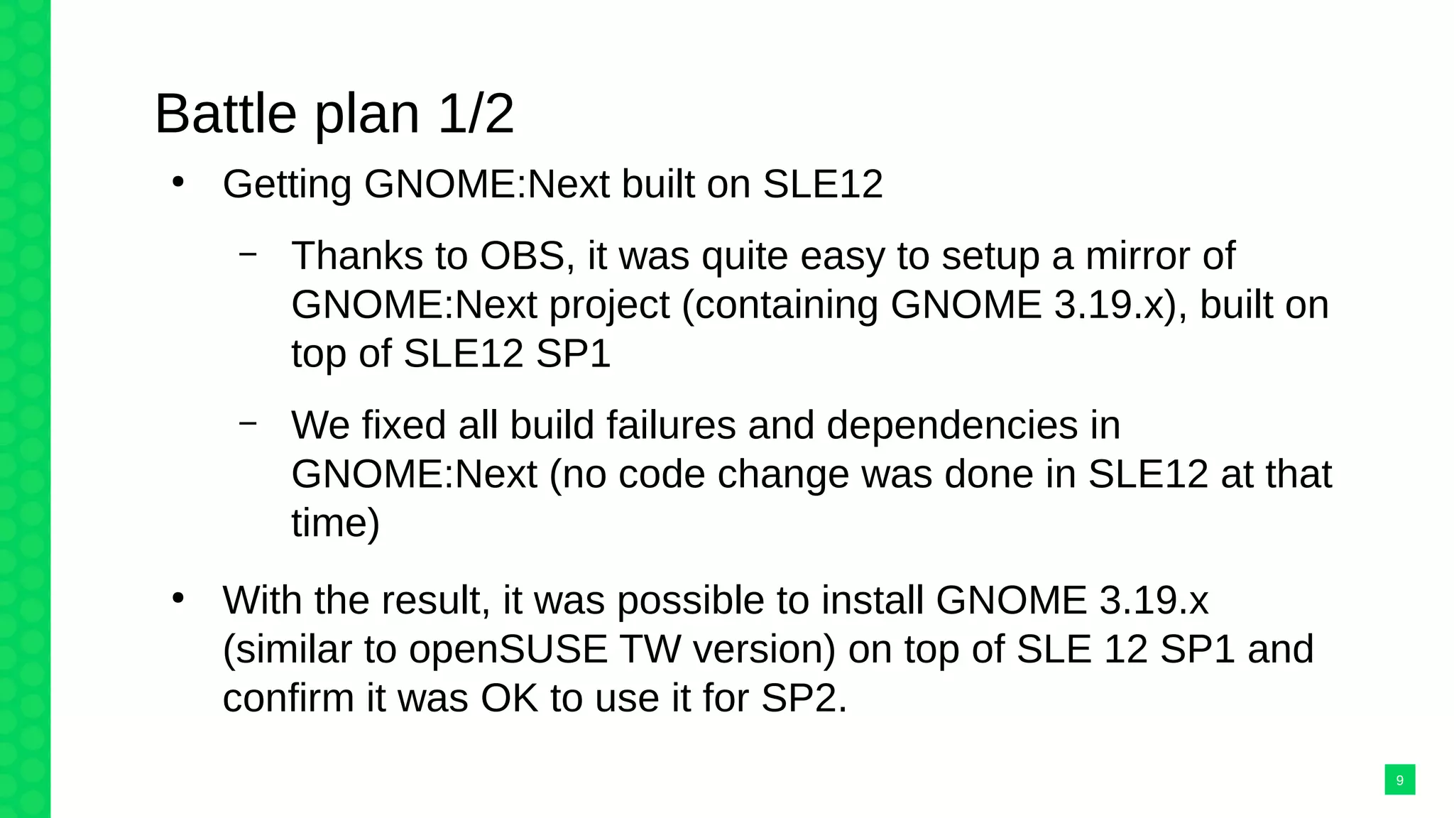 Battle plan 1/2
●
Getting GNOME:Next built on SLE12
– Thanks to OBS, it was quite easy to setup a mirror of
GNOME:Next project (containing GNOME 3.19.x), built on
top of SLE12 SP1
– We fixed all build failures and dependencies in
GNOME:Next (no code change was done in SLE12 at that
time)
●
With the result, it was possible to install GNOME 3.19.x
(similar to openSUSE TW version) on top of SLE 12 SP1 and
confirm it was OK to use it for SP2.
9
 
