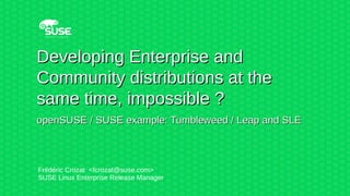 Developing Enterprise andDeveloping Enterprise and
Community distributions at theCommunity distributions at the
same time, impossible ?same time, impossible ?
openSUSE / SUSE example: Tumbleweed / Leap and SLEopenSUSE / SUSE example: Tumbleweed / Leap and SLE
Frédéric Crozat <fcrozat@suse.com>
SUSE Linux Enterprise Release Manager
 