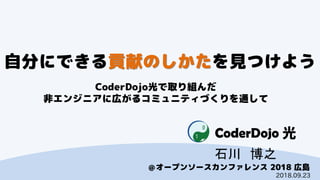 CoderDojo光
＠オープンソースカンファレンス 2018 広島
自分にできる貢献のしかたを見つけよう
CoderDojo光で取り組んだ
非エンジニアに広がるコミュニティづくりを通して
石川 博之
2018.09.23
 