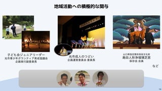 仲山さん 田原さん 宇野さん
14
地域活動への積極的な関与
など
山口県指定無形民俗文化財
島田人形浄瑠璃芝居
保存会 会員
子ども会ジュニアリーダー
光市青少年ボランティア育成協議会
企画実行副委員長
光市成人のつどい
企画運営委員会 委員長
 