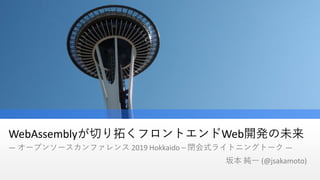 WebAssemblyが切り拓くフロントエンドWeb開発の未来
― オープンソースカンファレンス 2019 Hokkaido – 閉会式ライトニングトーク ―
坂本 純一 (@jsakamoto)
 