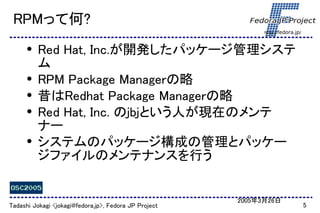 RPMって何?
                                                             http://fedora.jp/



      ●   Red Hat, Inc.が開発したパッケージ管理システ
          ム
      ●   RPM Package Managerの略
      ●   昔はRedhat Package Managerの略
      ●   Red Hat, Inc. のjbjという人が現在のメンテ
          ナー
      ●   システムのパッケージ構成の管理とパッケー
          ジファイルのメンテナンスを行う


                                                       2005年3月26日
Tadashi Jokagi <jokagi@fedora.jp>, Fedora JP Project                             5
 