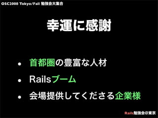 OSC2008 Tokyo/Fall 勉強会大集合
Rails勉強会@東京
幸運に感謝
• 首都圏の豊富な人材
• Railsブーム
• 会場提供してくださる企業様
 