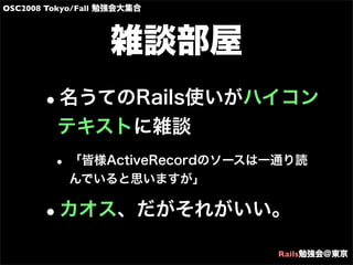 OSC2008 Tokyo/Fall 勉強会大集合
Rails勉強会@東京
雑談部屋
•名うてのRails使いがハイコン
テキストに雑談
• 「皆様ActiveRecordのソースは一通り読
んでいると思いますが」
•カオス、だがそれがいい。
 