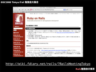 OSC2008 Tokyo/Fall 勉強会大集合
Rails勉強会@東京
http://wiki.fdiary.net/rails/?RailsMeetingTokyo
 