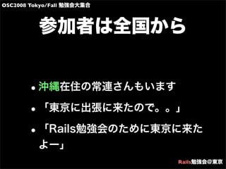 OSC2008 Tokyo/Fall 勉強会大集合
Rails勉強会@東京
参加者は全国から
•沖縄在住の常連さんもいます
•「東京に出張に来たので。。」
•「Rails勉強会のために東京に来た
よー」
 