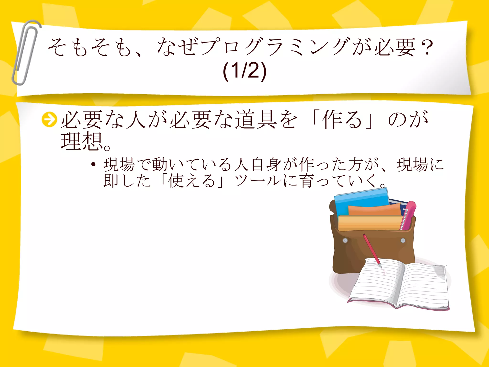 そもそも、なぜプログラミングが必要？ (1/2) 必要な人が必要な道具を「作る」のが理想。 現場で動いている人自身が作った方が、現場に即した「使える」ツールに育っていく。 