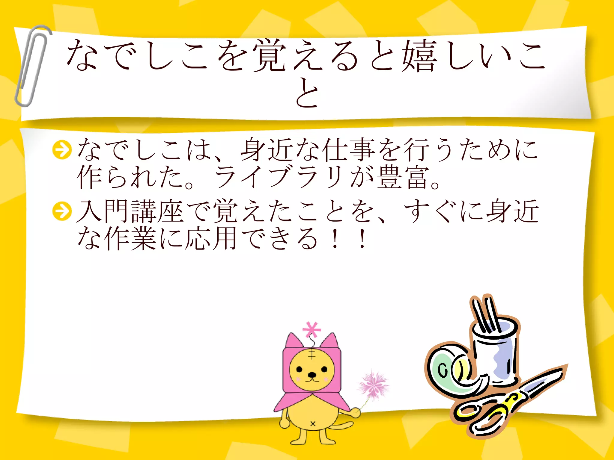 なでしこを覚えると嬉しいこと なでしこは、身近な仕事を行うために作られた。ライブラリが豊富。 入門講座で覚えたことを、すぐに身近な作業に応用できる！！ 