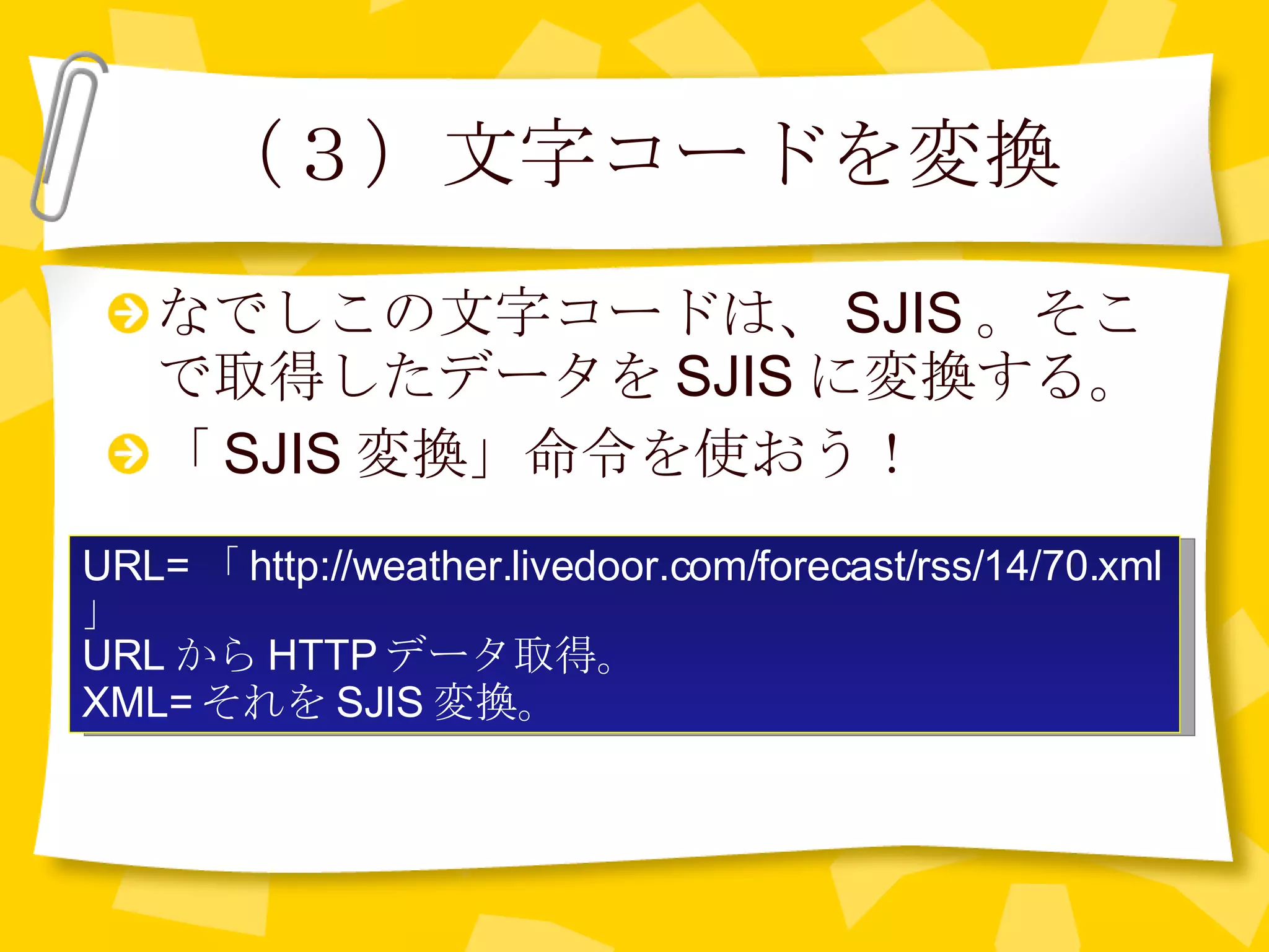 （３）文字コードを変換 なでしこの文字コードは、 SJIS 。そこで取得したデータを SJIS に変換する。 「 SJIS 変換」命令を使おう！ URL= 「 http://weather.livedoor.com/forecast/rss/14/70.xml 」 URL から HTTP データ取得。 XML= それを SJIS 変換。 