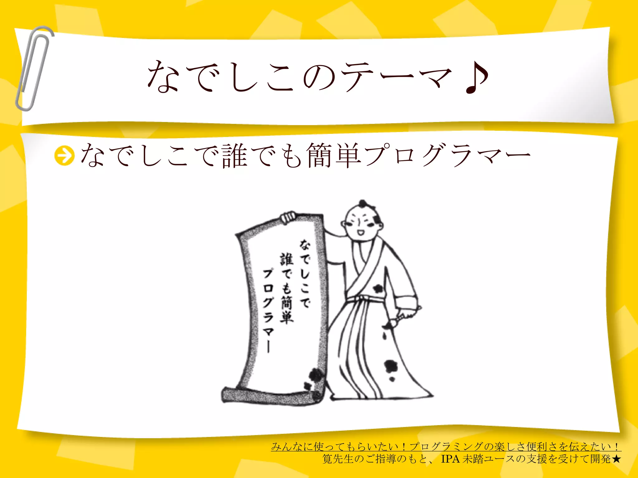 なでしこのテーマ♪ なでしこで誰でも簡単プログラマー みんなに使ってもらいたい！プログラミングの楽しさ便利さを伝えたい！ 筧先生のご指導のもと、 IPA 未踏ユースの支援を受けて開発★ 