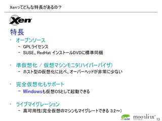 Xenってどんな特長があるの？




特長
• オープンソース
  – GPLライセンス
  – SUSE、RedHat インストールDVDに標準同梱

• 準仮想化 / 仮想マシンモニタ(ハイパーバイザ)
  – ホスト型の仮想化に比べ、オーバーヘッドが非常に少ない

• 完全仮想化もサポート
  – Windowsも仮想OSとして起動できる

• ライブマイグレーション
  – 高可用性(完全仮想のマシンもマイグレートできる 3.2～)
                                    13
 