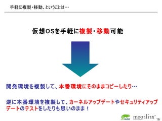 手軽に複製・移動、ということは…




     仮想OSを手軽に複製・移動可能




開発環境を複製して、本番環境にそのままコピーしたり…

逆に本番環境を複製して、カーネルアップデートやセキュリティアップ
デートのテストをしたりも思いのまま！
                               16
 