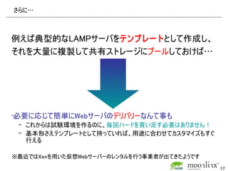 さらに…



例えば典型的なLAMPサーバをテンプレートとして作成し、
それを大量に複製して共有ストレージにプールしておけば…




•必要に応じて簡単にWebサーバのデリバリーなんて事も
 – これからは試験環境を作るのに、毎回ハードを買い足す必要はありません！
 – 基本形さえテンプレートとして持っていれば、用途に合わせてカスタマイズもすぐ
   行える

※最近ではXenを用いた仮想Webサーバーのレンタルを行う事業者が出てきたようです

                                            17
 