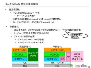 Xenで行える仮想化手法の分類

•       完全仮想化
         – マシンを完全にエミュレートする
           • オーバヘッドが大きい
        – OSがそのまま動く(windowsマシンをLinux上で動かせる)
        – ハードウェアのサポートが必須(VT-x/AMD -V)
    •   準仮想化
         – OSに手を加え、VMマシンに都合の良い仮想的なハードウェア情報を再定義
         – オーバヘッドが完全仮想化に比べ小さい
                                        ちょっと極端な言い
         – ゲストOSに修正が必要                    方だけど。
           • ゲストOSのソースコードが必要
           • アプリケーションの修正は不要

              完全仮想化                 準仮想化
          アプリケーション                 アプリケーション
                   ネイティブ                            Xenが
           ゲストOS                   ゲストOS
                    アプリ                        API ソースに
           仮想マシン                 仮想マシン     API     手を入れる
                OS                 ハイパーバイザ
                HW                    HW                   23
 