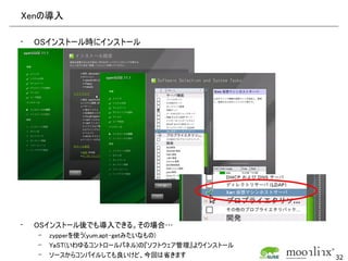 Xenの導入

•   OSインストール時にインストール




•   OSインストール後でも導入できる。その場合…
    –   zypperを使う(yum,apt-getみたいなもの)
    –   YaST(いわゆるコントロールパネル)の『ソフトウェア管理』よりインストール
    –   ソースからコンパイルしても良いけど、今回は省きます                32
 