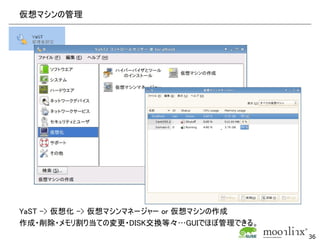 仮想マシンの管理




YaST -> 仮想化 -> 仮想マシンマネージャー or 仮想マシンの作成
作成・削除・メモリ割り当ての変更・DISK交換等々…GUIでほぼ管理できる。
                                         36
 