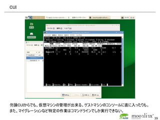 CUI




勿論CUIからでも、仮想マシンの管理が出来る。ゲストマシンのコンソールに直に入ったりも。
また、マイグレーションなど特定の作業はコマンドラインでしか実行できない。
                                               39
 