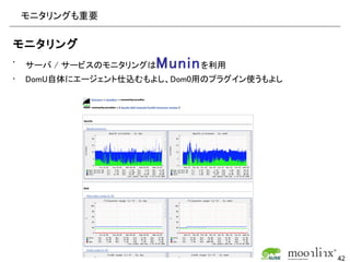 モニタリングも重要

モニタリング
•   サーバ / サービスのモニタリングは   Munin を利用
•   DomU自体にエージェント仕込むもよし、Dom0用のプラグイン使うもよし




                                           42
 